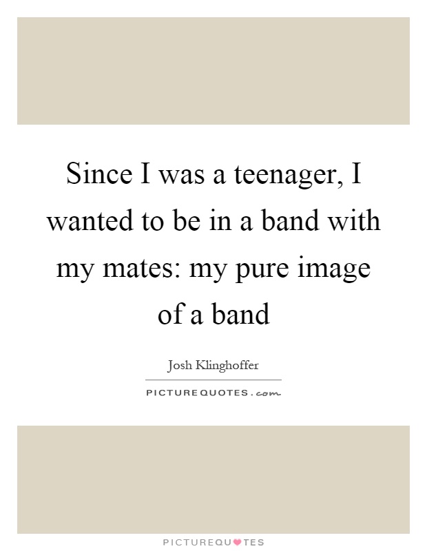 Since I was a teenager, I wanted to be in a band with my mates: my pure image of a band Picture Quote #1