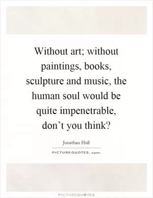 Without art; without paintings, books, sculpture and music, the human soul would be quite impenetrable, don’t you think? Picture Quote #1