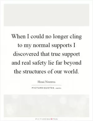 When I could no longer cling to my normal supports I discovered that true support and real safety lie far beyond the structures of our world Picture Quote #1