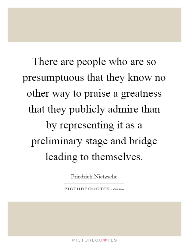 There are people who are so presumptuous that they know no other way to praise a greatness that they publicly admire than by representing it as a preliminary stage and bridge leading to themselves Picture Quote #1