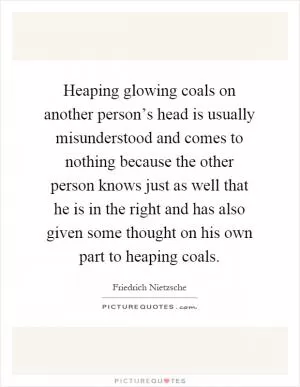 Heaping glowing coals on another person’s head is usually misunderstood and comes to nothing because the other person knows just as well that he is in the right and has also given some thought on his own part to heaping coals Picture Quote #1