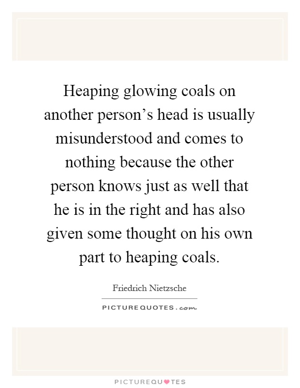Heaping glowing coals on another person's head is usually misunderstood and comes to nothing because the other person knows just as well that he is in the right and has also given some thought on his own part to heaping coals Picture Quote #1