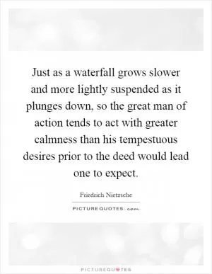 Just as a waterfall grows slower and more lightly suspended as it plunges down, so the great man of action tends to act with greater calmness than his tempestuous desires prior to the deed would lead one to expect Picture Quote #1
