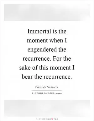 Immortal is the moment when I engendered the recurrence. For the sake of this moment I bear the recurrence Picture Quote #1