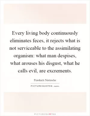 Every living body continuously eliminates feces, it rejects what is not serviceable to the assimilating organism: what man despises, what arouses his disgust, what he calls evil, are excrements Picture Quote #1