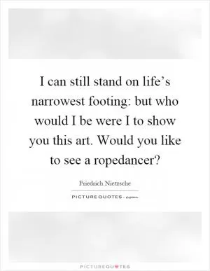 I can still stand on life’s narrowest footing: but who would I be were I to show you this art. Would you like to see a ropedancer? Picture Quote #1