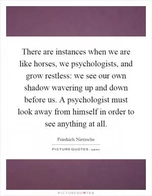 There are instances when we are like horses, we psychologists, and grow restless: we see our own shadow wavering up and down before us. A psychologist must look away from himself in order to see anything at all Picture Quote #1