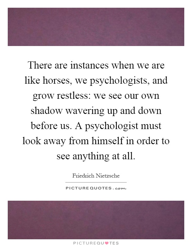 There are instances when we are like horses, we psychologists, and grow restless: we see our own shadow wavering up and down before us. A psychologist must look away from himself in order to see anything at all Picture Quote #1