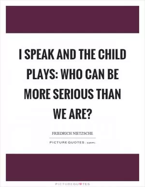 I speak and the child plays: who can be more serious than we are? Picture Quote #1