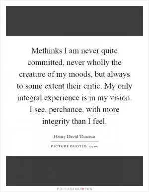 Methinks I am never quite committed, never wholly the creature of my moods, but always to some extent their critic. My only integral experience is in my vision. I see, perchance, with more integrity than I feel Picture Quote #1