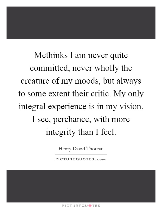 Methinks I am never quite committed, never wholly the creature of my moods, but always to some extent their critic. My only integral experience is in my vision. I see, perchance, with more integrity than I feel Picture Quote #1