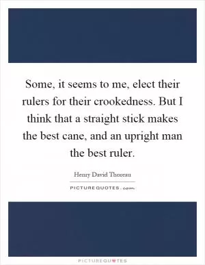Some, it seems to me, elect their rulers for their crookedness. But I think that a straight stick makes the best cane, and an upright man the best ruler Picture Quote #1