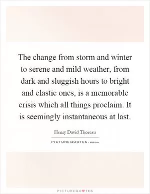 The change from storm and winter to serene and mild weather, from dark and sluggish hours to bright and elastic ones, is a memorable crisis which all things proclaim. It is seemingly instantaneous at last Picture Quote #1