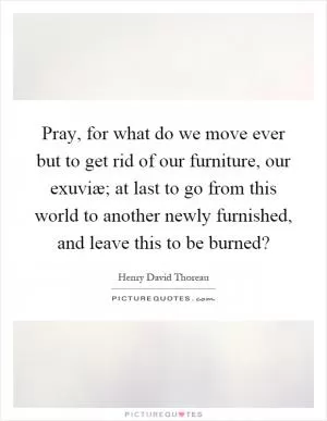 Pray, for what do we move ever but to get rid of our furniture, our exuviæ; at last to go from this world to another newly furnished, and leave this to be burned? Picture Quote #1