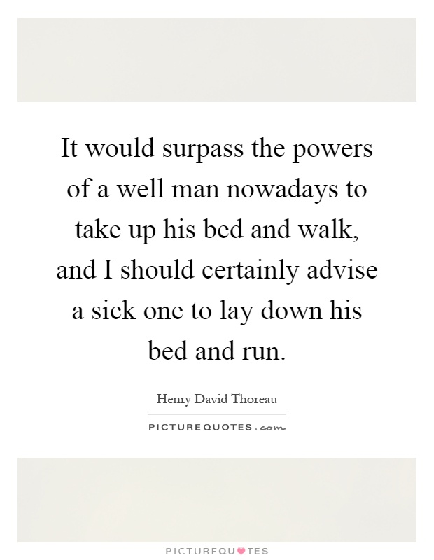 It would surpass the powers of a well man nowadays to take up his bed and walk, and I should certainly advise a sick one to lay down his bed and run Picture Quote #1