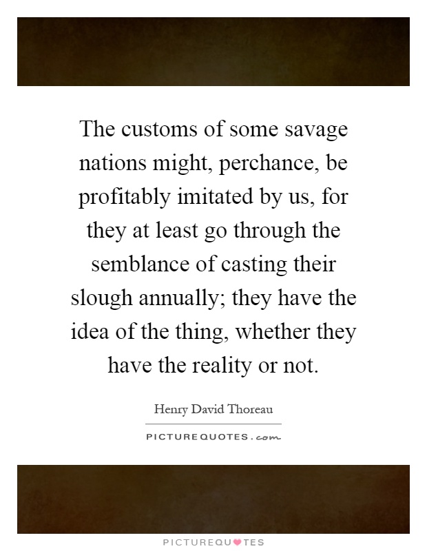 The customs of some savage nations might, perchance, be profitably imitated by us, for they at least go through the semblance of casting their slough annually; they have the idea of the thing, whether they have the reality or not Picture Quote #1