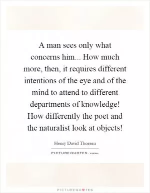 A man sees only what concerns him... How much more, then, it requires different intentions of the eye and of the mind to attend to different departments of knowledge! How differently the poet and the naturalist look at objects! Picture Quote #1