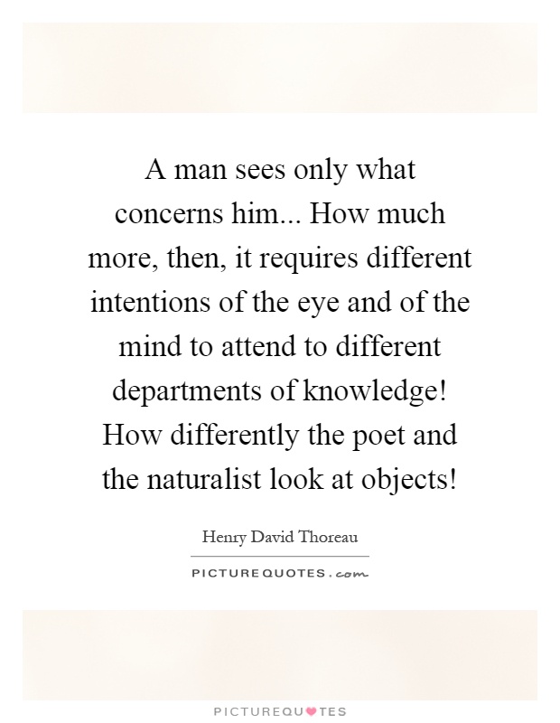 A man sees only what concerns him... How much more, then, it requires different intentions of the eye and of the mind to attend to different departments of knowledge! How differently the poet and the naturalist look at objects! Picture Quote #1