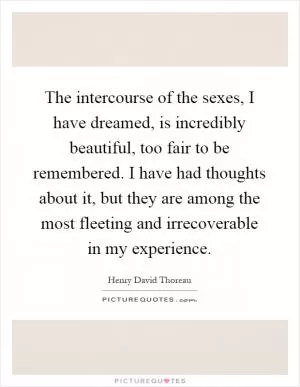 The intercourse of the sexes, I have dreamed, is incredibly beautiful, too fair to be remembered. I have had thoughts about it, but they are among the most fleeting and irrecoverable in my experience Picture Quote #1