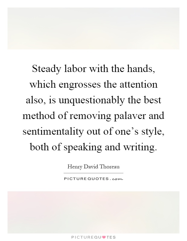 Steady labor with the hands, which engrosses the attention also, is unquestionably the best method of removing palaver and sentimentality out of one's style, both of speaking and writing Picture Quote #1