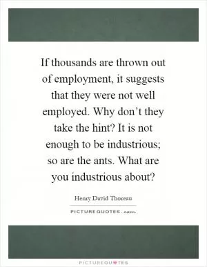 If thousands are thrown out of employment, it suggests that they were not well employed. Why don’t they take the hint? It is not enough to be industrious; so are the ants. What are you industrious about? Picture Quote #1