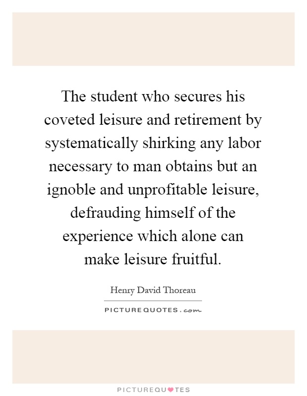 The student who secures his coveted leisure and retirement by systematically shirking any labor necessary to man obtains but an ignoble and unprofitable leisure, defrauding himself of the experience which alone can make leisure fruitful Picture Quote #1