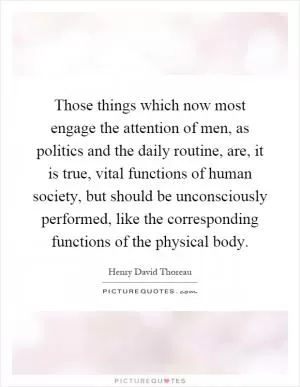 Those things which now most engage the attention of men, as politics and the daily routine, are, it is true, vital functions of human society, but should be unconsciously performed, like the corresponding functions of the physical body Picture Quote #1