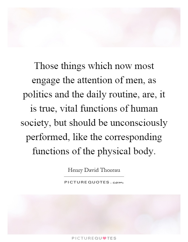 Those things which now most engage the attention of men, as politics and the daily routine, are, it is true, vital functions of human society, but should be unconsciously performed, like the corresponding functions of the physical body Picture Quote #1