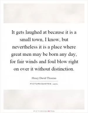 It gets laughed at because it is a small town, I know, but nevertheless it is a place where great men may be born any day, for fair winds and foul blow right on over it without distinction Picture Quote #1