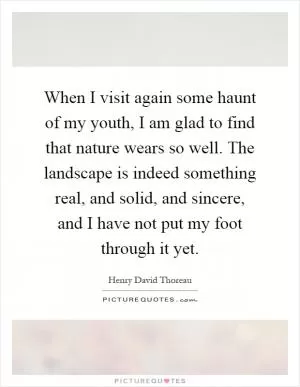 When I visit again some haunt of my youth, I am glad to find that nature wears so well. The landscape is indeed something real, and solid, and sincere, and I have not put my foot through it yet Picture Quote #1