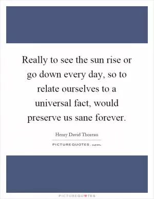 Really to see the sun rise or go down every day, so to relate ourselves to a universal fact, would preserve us sane forever Picture Quote #1