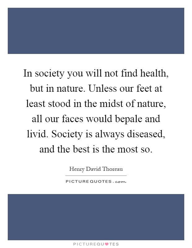 In society you will not find health, but in nature. Unless our feet at least stood in the midst of nature, all our faces would bepale and livid. Society is always diseased, and the best is the most so Picture Quote #1