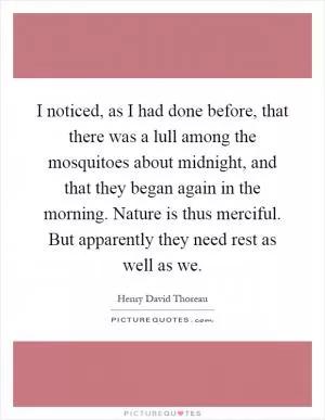 I noticed, as I had done before, that there was a lull among the mosquitoes about midnight, and that they began again in the morning. Nature is thus merciful. But apparently they need rest as well as we Picture Quote #1