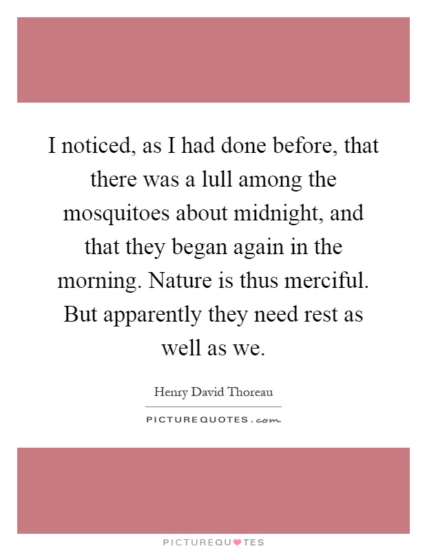 I noticed, as I had done before, that there was a lull among the mosquitoes about midnight, and that they began again in the morning. Nature is thus merciful. But apparently they need rest as well as we Picture Quote #1