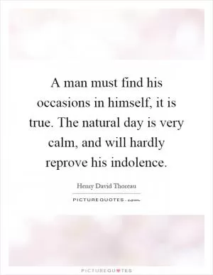 A man must find his occasions in himself, it is true. The natural day is very calm, and will hardly reprove his indolence Picture Quote #1