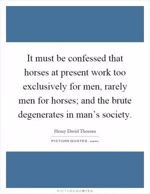 It must be confessed that horses at present work too exclusively for men, rarely men for horses; and the brute degenerates in man’s society Picture Quote #1