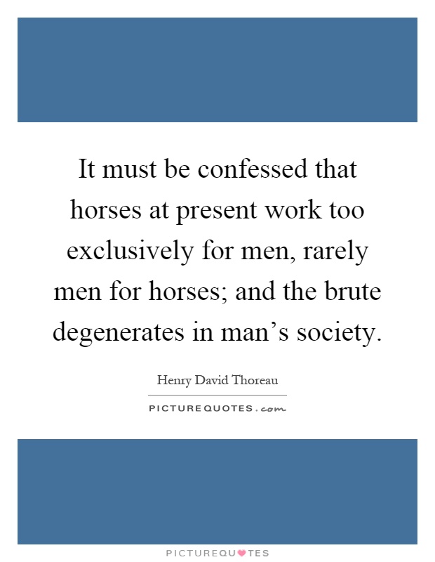 It must be confessed that horses at present work too exclusively for men, rarely men for horses; and the brute degenerates in man's society Picture Quote #1
