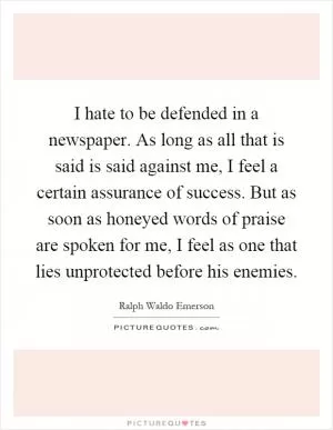 I hate to be defended in a newspaper. As long as all that is said is said against me, I feel a certain assurance of success. But as soon as honeyed words of praise are spoken for me, I feel as one that lies unprotected before his enemies Picture Quote #1