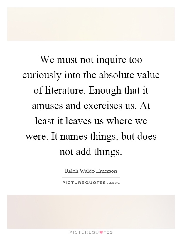 We must not inquire too curiously into the absolute value of literature. Enough that it amuses and exercises us. At least it leaves us where we were. It names things, but does not add things Picture Quote #1