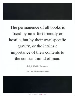 The permanence of all books is fixed by no effort friendly or hostile, but by their own specific gravity, or the intrinsic importance of their contents to the constant mind of man Picture Quote #1