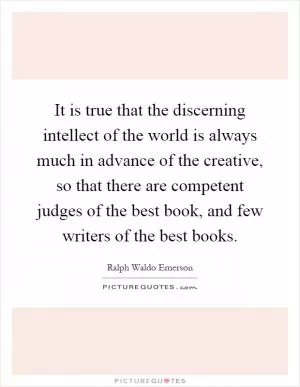 It is true that the discerning intellect of the world is always much in advance of the creative, so that there are competent judges of the best book, and few writers of the best books Picture Quote #1