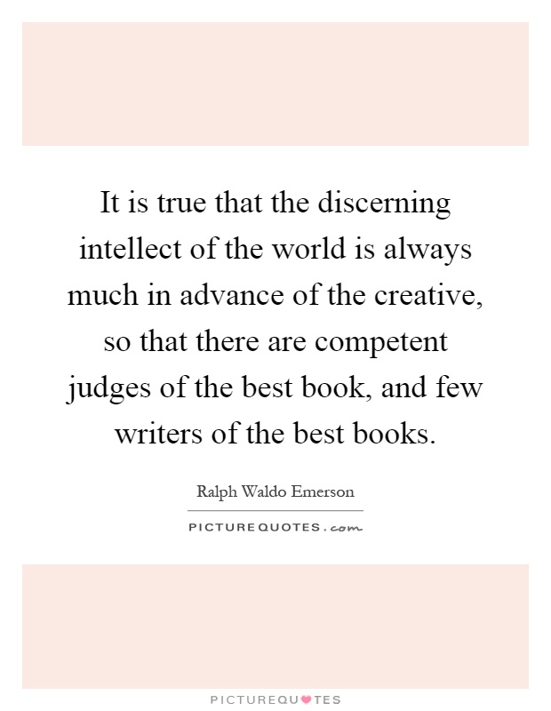 It is true that the discerning intellect of the world is always much in advance of the creative, so that there are competent judges of the best book, and few writers of the best books Picture Quote #1