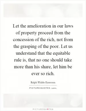 Let the amelioration in our laws of property proceed from the concession of the rich, not from the grasping of the poor. Let us understand that the equitable rule is, that no one should take more than his share, let him be ever so rich Picture Quote #1