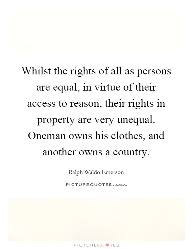Whilst the rights of all as persons are equal, in virtue of their access to reason, their rights in property are very unequal. Oneman owns his clothes, and another owns a country Picture Quote #1