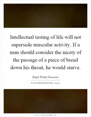 Intellectual tasting of life will not supersede muscular activity. If a man should consider the nicety of the passage of a piece of bread down his throat, he would starve Picture Quote #1