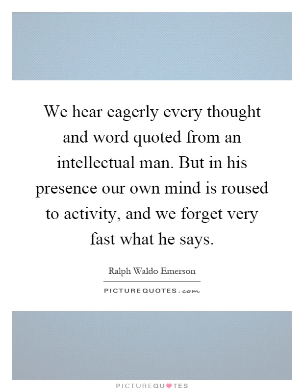 We hear eagerly every thought and word quoted from an intellectual man. But in his presence our own mind is roused to activity, and we forget very fast what he says Picture Quote #1