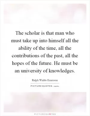 The scholar is that man who must take up into himself all the ability of the time, all the contributions of the past, all the hopes of the future. He must be an university of knowledges Picture Quote #1