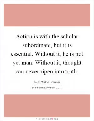 Action is with the scholar subordinate, but it is essential. Without it, he is not yet man. Without it, thought can never ripen into truth Picture Quote #1