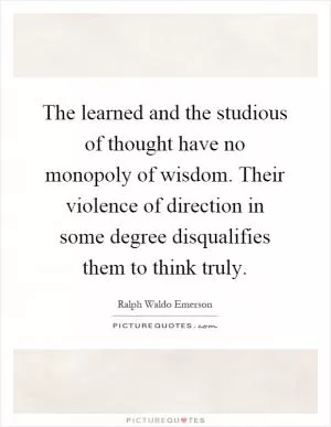 The learned and the studious of thought have no monopoly of wisdom. Their violence of direction in some degree disqualifies them to think truly Picture Quote #1