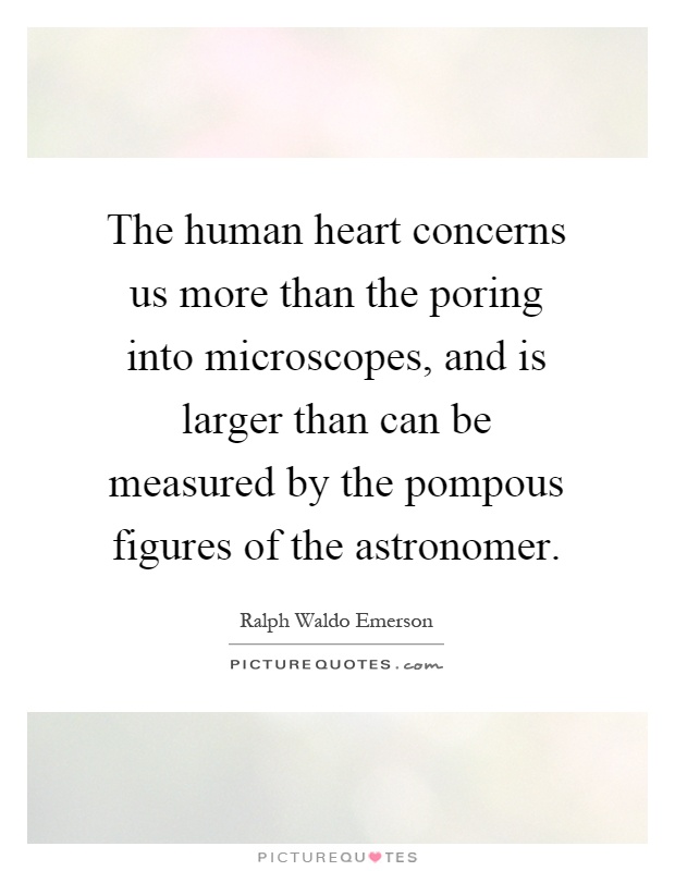 The human heart concerns us more than the poring into microscopes, and is larger than can be measured by the pompous figures of the astronomer Picture Quote #1